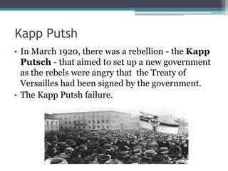 Kapp Putsh
• In March 1920, there was a rebellion - the Kapp
Putsch - that aimed to set up a new government
as the rebels were angry that the Treaty of
Versailles had been signed by the government.
• The Kapp Putsh failure.
 