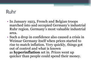 Ruhr
• In January 1923, French and Belgian troops
marched into and occupied Germany’s industrial
Ruhr region. Germany’s most valuable industrial
area.
• Such a drop in confidence also caused a crisis in
Weimar Germany itself when prices started to
rise to match inflation. Very quickly, things got
out of control and what is known
as hyperinflation set in. Prices went up
quicker than people could spend their money.
 