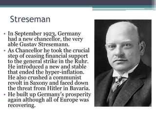 Streseman
• In September 1923, Germany
had a new chancellor, the very
able Gustav Stresemann.
• As Chancellor he took the crucial
step of ceasing financial support
to the general strike in the Ruhr.
He introduced a new and stable
that ended the hyper-inflation.
He also crushed a communist
revolt in Saxony and faced down
the threat from Hitler in Bavaria.
• He built up Germany’s prosperity
again although all of Europe was
recovering.
 