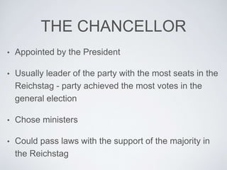 THE CHANCELLOR
• Appointed by the President
• Usually leader of the party with the most seats in the
Reichstag - party achieved the most votes in the
general election
• Chose ministers
• Could pass laws with the support of the majority in
the Reichstag
 