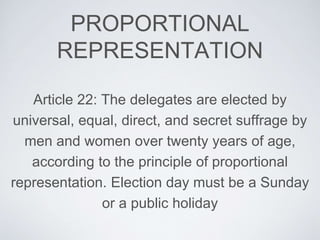 PROPORTIONAL
REPRESENTATION
Article 22: The delegates are elected by
universal, equal, direct, and secret suffrage by
men and women over twenty years of age,
according to the principle of proportional
representation. Election day must be a Sunday
or a public holiday
 