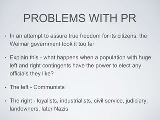 PROBLEMS WITH PR
• In an attempt to assure true freedom for its citizens, the
Weimar government took it too far
• Explain this - what happens when a population with huge
left and right contingents have the power to elect any
officials they like?
• The left - Communists
• The right - loyalists, industrialists, civil service, judiciary,
landowners, later Nazis
 