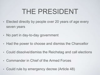 THE PRESIDENT
• Elected directly by people over 20 years of age every
seven years
• No part in day-to-day government
• Had the power to choose and dismiss the Chancellor
• Could dissolve/dismiss the Reichstag and call elections
• Commander in Chief of the Armed Forces
• Could rule by emergency decree (Article 48)
 