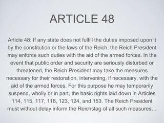 ARTICLE 48
Article 48: If any state does not fulfill the duties imposed upon it
by the constitution or the laws of the Reich, the Reich President
may enforce such duties with the aid of the armed forces. In the
event that public order and security are seriously disturbed or
threatened, the Reich President may take the measures
necessary for their restoration, intervening, if necessary, with the
aid of the armed forces. For this purpose he may temporarily
suspend, wholly or in part, the basic rights laid down in Articles
114, 115, 117, 118, 123, 124, and 153. The Reich President
must without delay inform the Reichstag of all such measures…
 