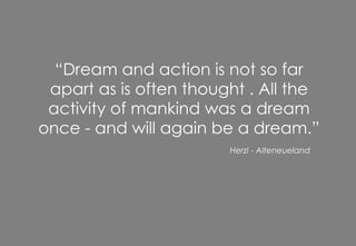 “ Dream and action is not so far apart as is often thought . All the activity of mankind was a dream once - and will again be a dream.” Herzl - Alteneueland 