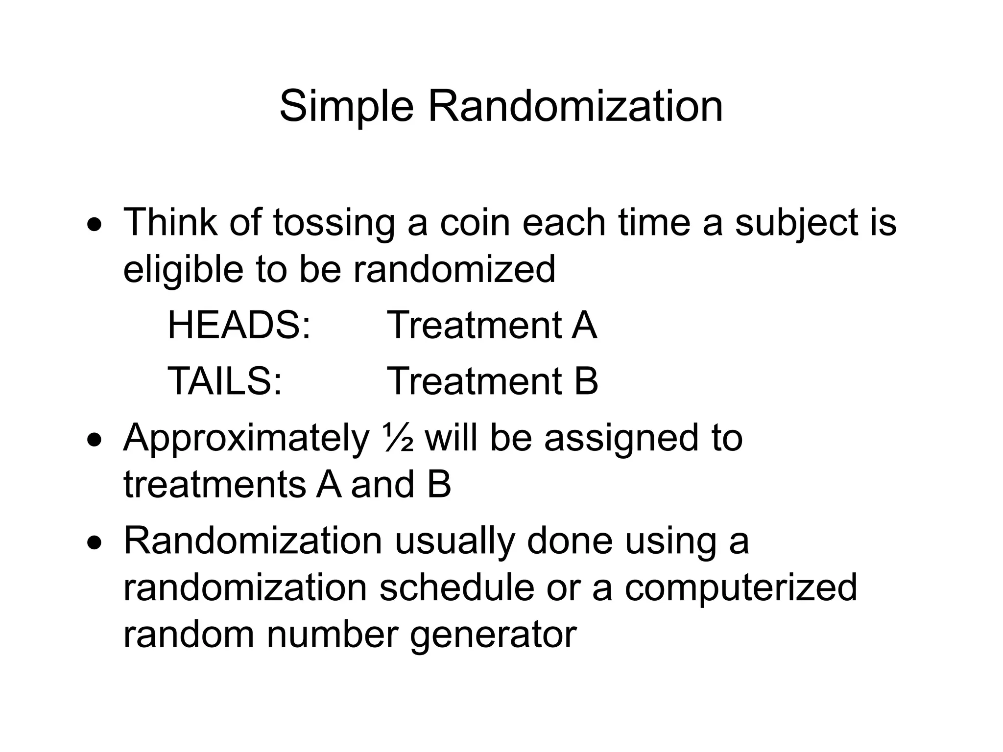 Simple Randomization
 Think of tossing a coin each time a subject is
eligible to be randomized
HEADS: Treatment A
TAILS: Treatment B
 Approximately ½ will be assigned to
treatments A and B
 Randomization usually done using a
randomization schedule or a computerized
random number generator
 