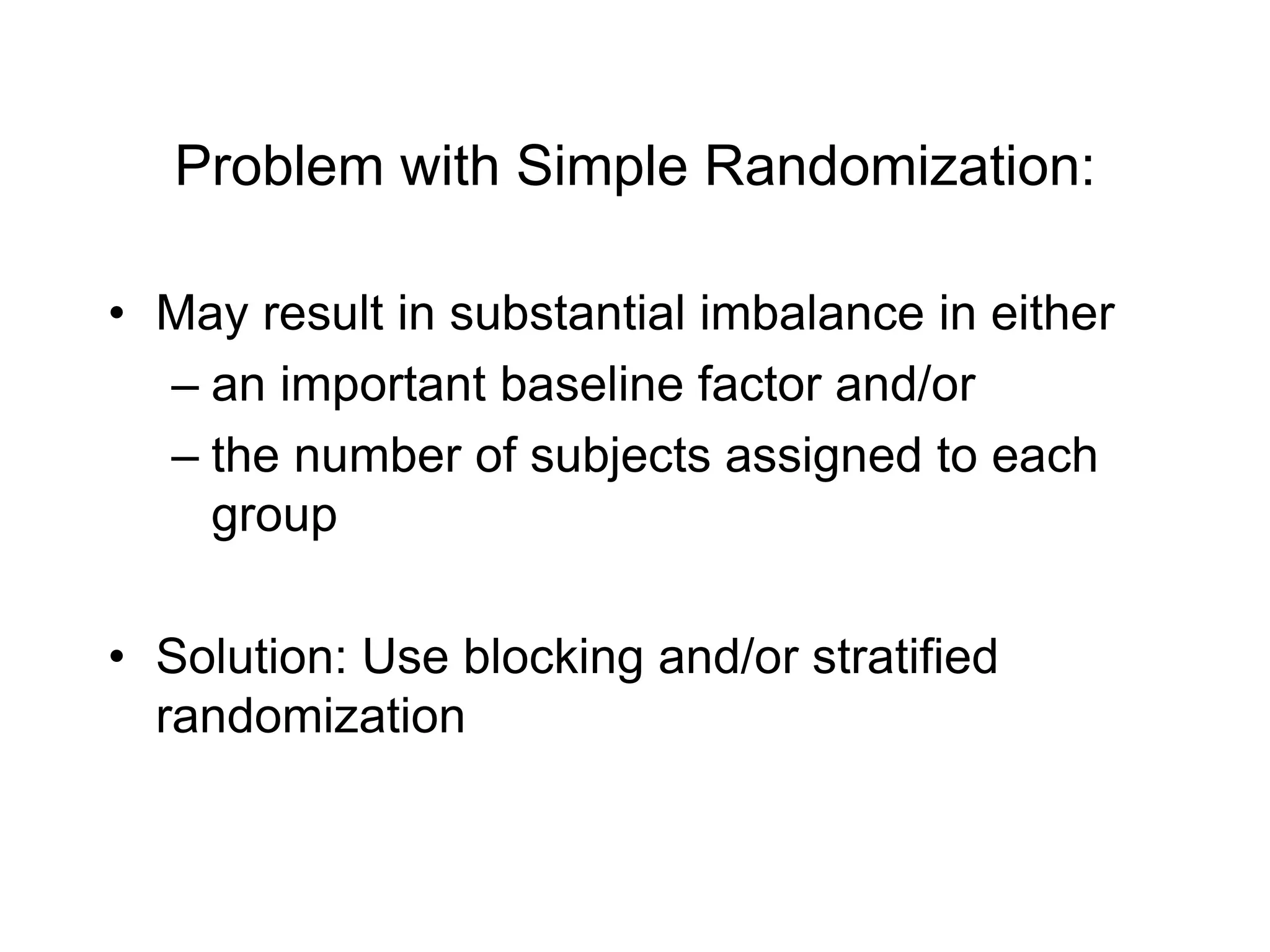Problem with Simple Randomization:
• May result in substantial imbalance in either
– an important baseline factor and/or
– the number of subjects assigned to each
group
• Solution: Use blocking and/or stratified
randomization
 