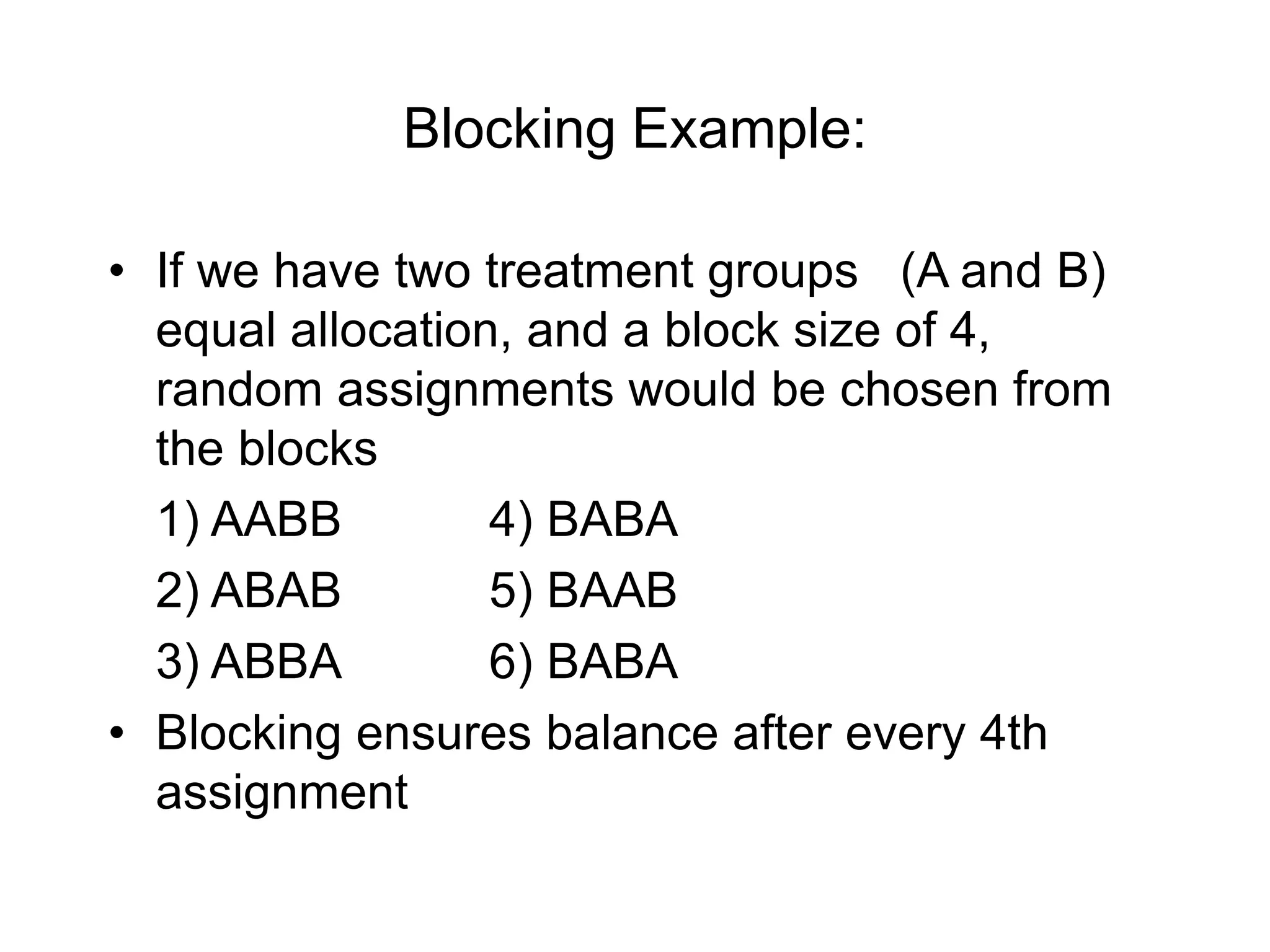 Blocking Example:
• If we have two treatment groups (A and B)
equal allocation, and a block size of 4,
random assignments would be chosen from
the blocks
1) AABB 4) BABA
2) ABAB 5) BAAB
3) ABBA 6) BABA
• Blocking ensures balance after every 4th
assignment
 