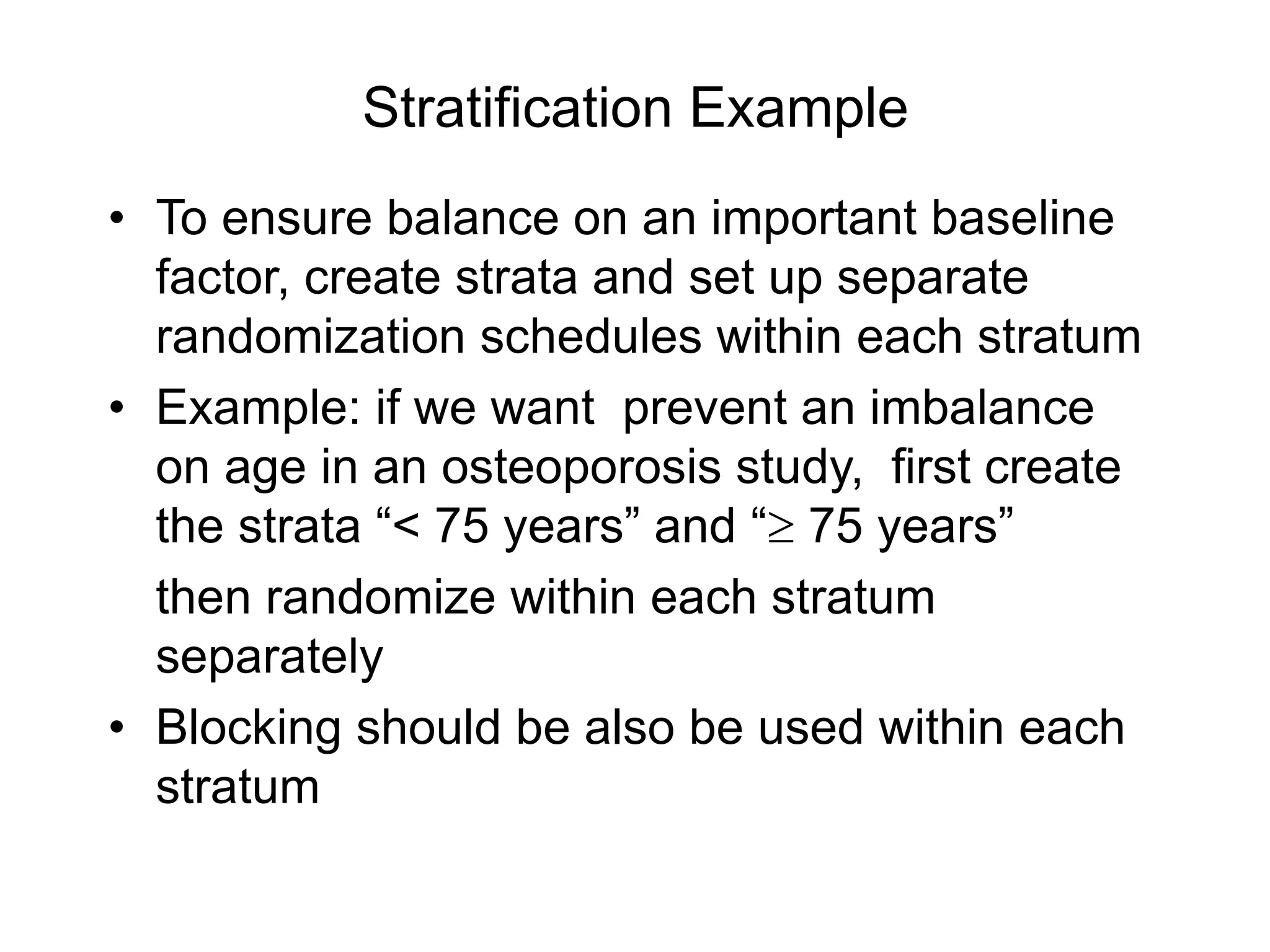 Stratification Example
• To ensure balance on an important baseline
factor, create strata and set up separate
randomization schedules within each stratum
• Example: if we want prevent an imbalance
on age in an osteoporosis study, first create
the strata “< 75 years” and “ 75 years”
then randomize within each stratum
separately
• Blocking should be also be used within each
stratum
 