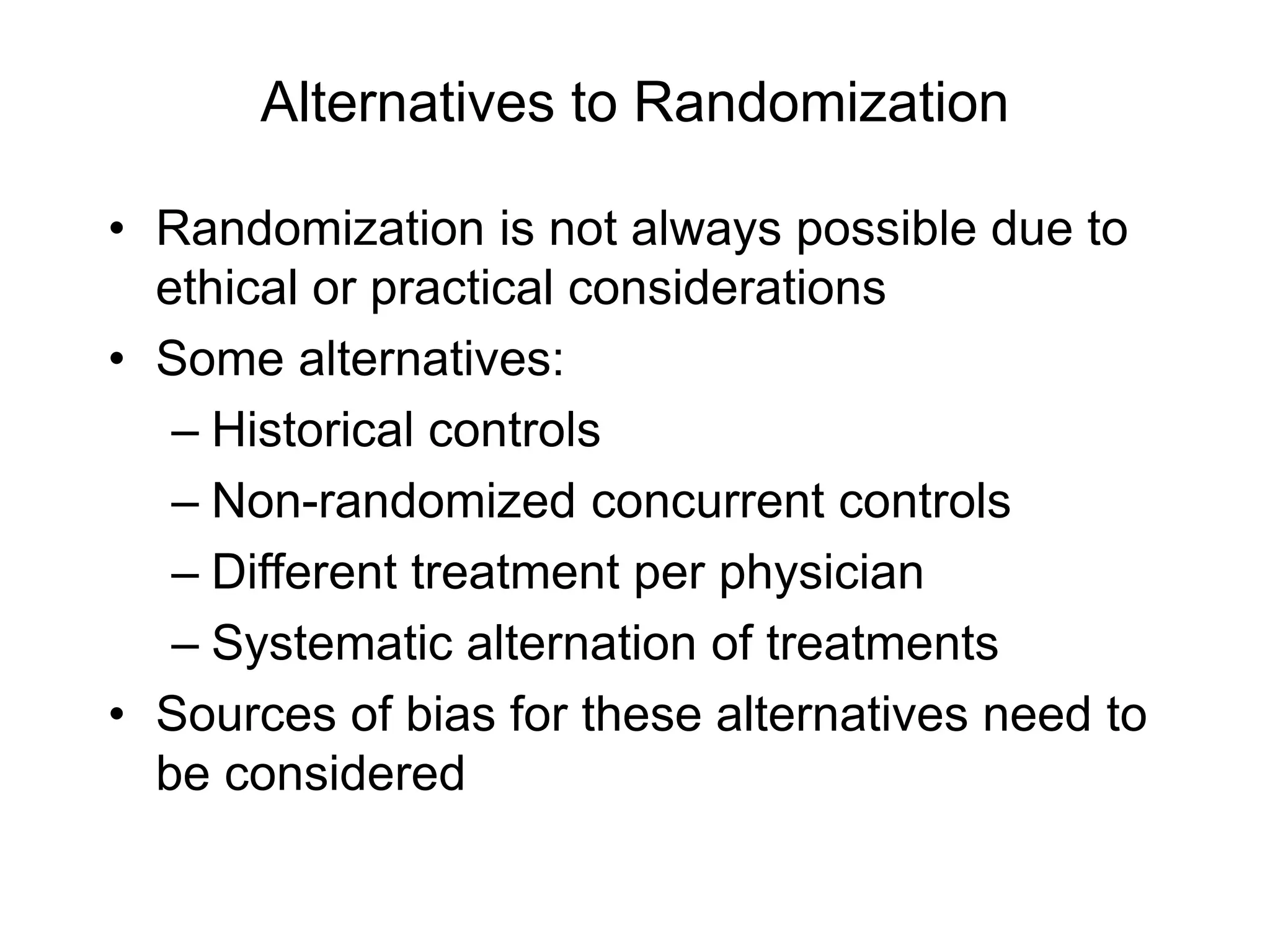 Alternatives to Randomization
• Randomization is not always possible due to
ethical or practical considerations
• Some alternatives:
– Historical controls
– Non-randomized concurrent controls
– Different treatment per physician
– Systematic alternation of treatments
• Sources of bias for these alternatives need to
be considered
 