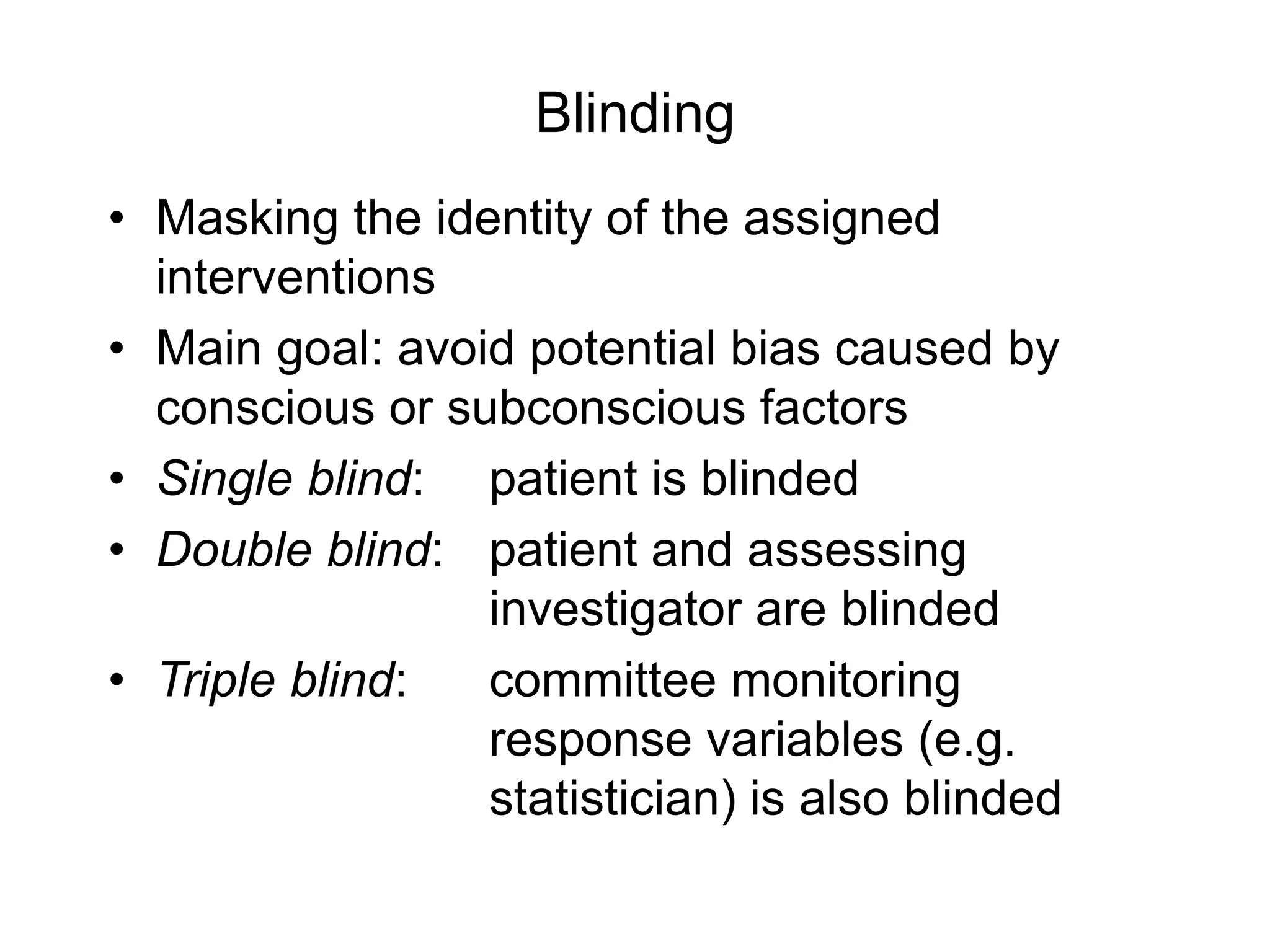 Blinding
• Masking the identity of the assigned
interventions
• Main goal: avoid potential bias caused by
conscious or subconscious factors
• Single blind: patient is blinded
• Double blind: patient and assessing
investigator are blinded
• Triple blind: committee monitoring
response variables (e.g.
statistician) is also blinded
 