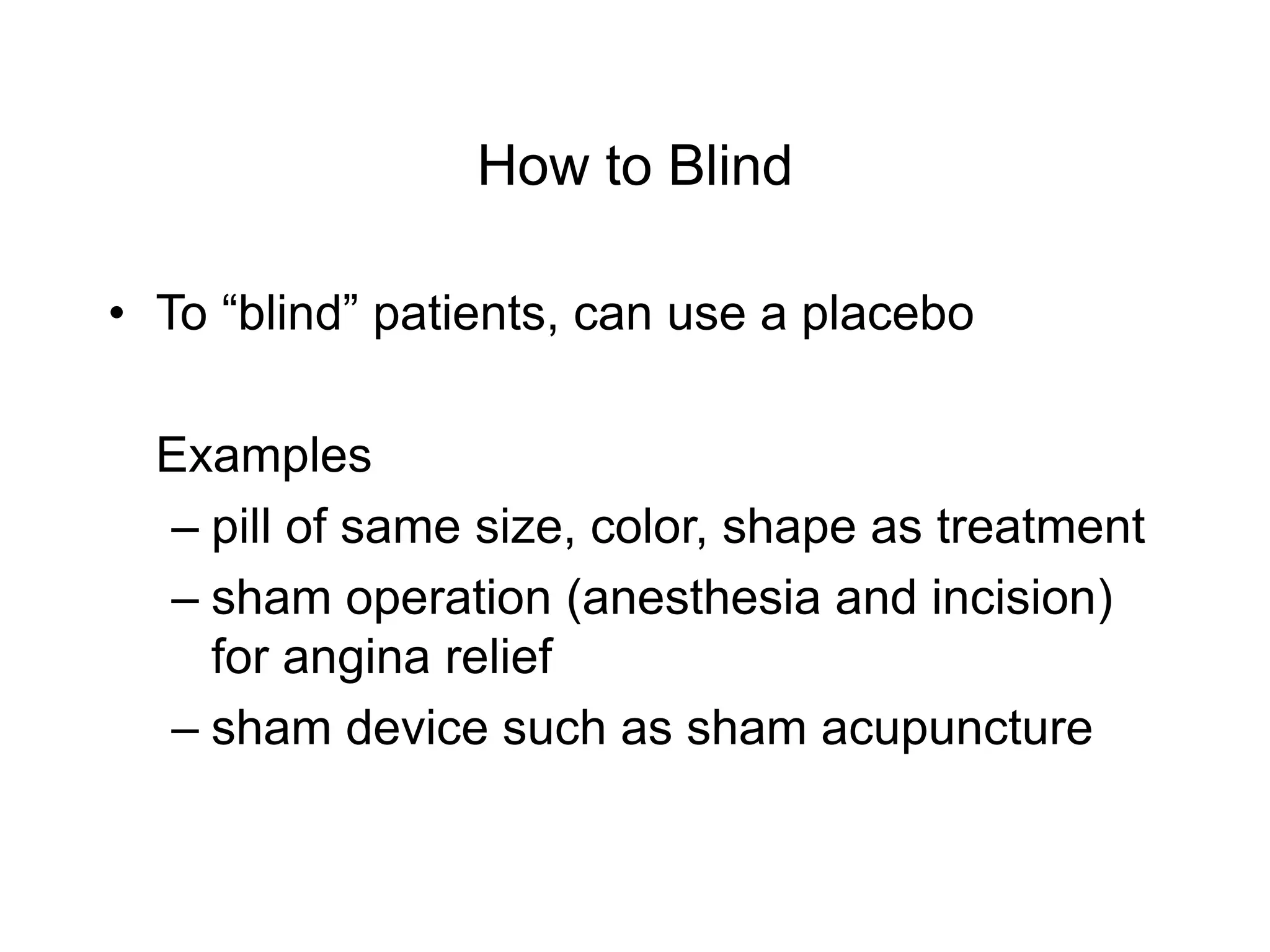 How to Blind
• To “blind” patients, can use a placebo
Examples
– pill of same size, color, shape as treatment
– sham operation (anesthesia and incision)
for angina relief
– sham device such as sham acupuncture
 