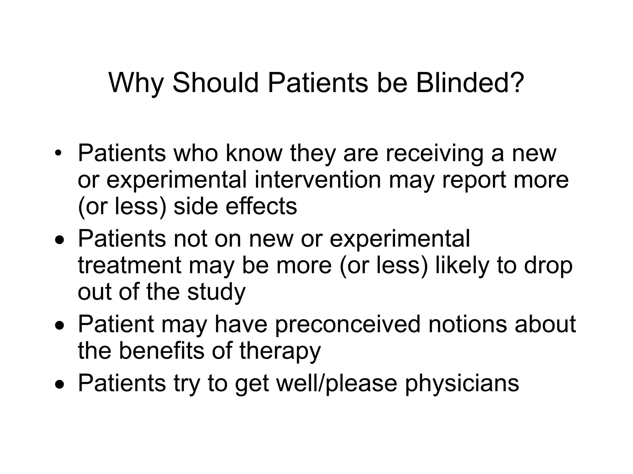Why Should Patients be Blinded?
• Patients who know they are receiving a new
or experimental intervention may report more
(or less) side effects
 Patients not on new or experimental
treatment may be more (or less) likely to drop
out of the study
 Patient may have preconceived notions about
the benefits of therapy
 Patients try to get well/please physicians
 