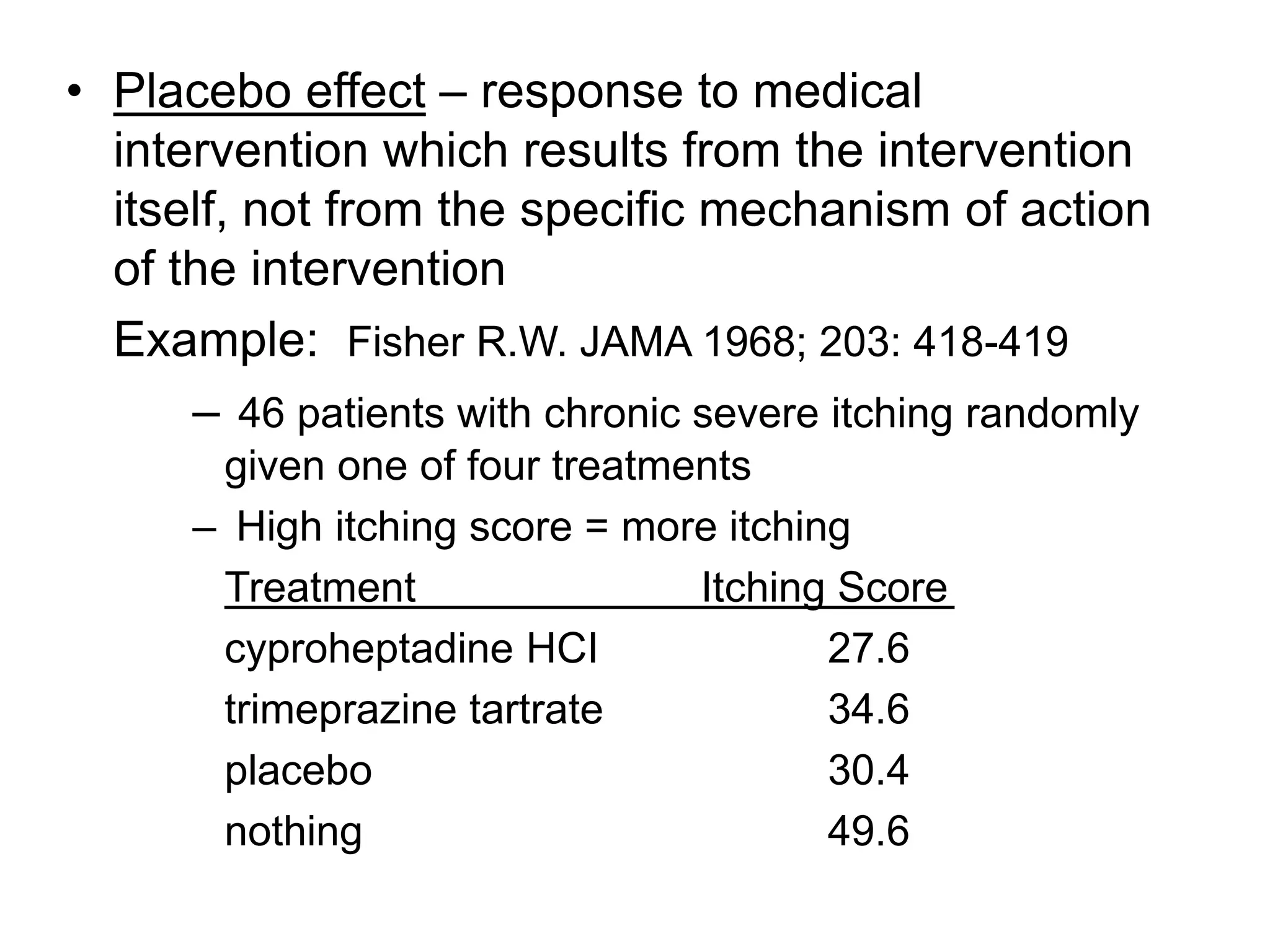 • Placebo effect – response to medical
intervention which results from the intervention
itself, not from the specific mechanism of action
of the intervention
Example: Fisher R.W. JAMA 1968; 203: 418-419
– 46 patients with chronic severe itching randomly
given one of four treatments
– High itching score = more itching
Treatment Itching Score
cyproheptadine HCI 27.6
trimeprazine tartrate 34.6
placebo 30.4
nothing 49.6
 