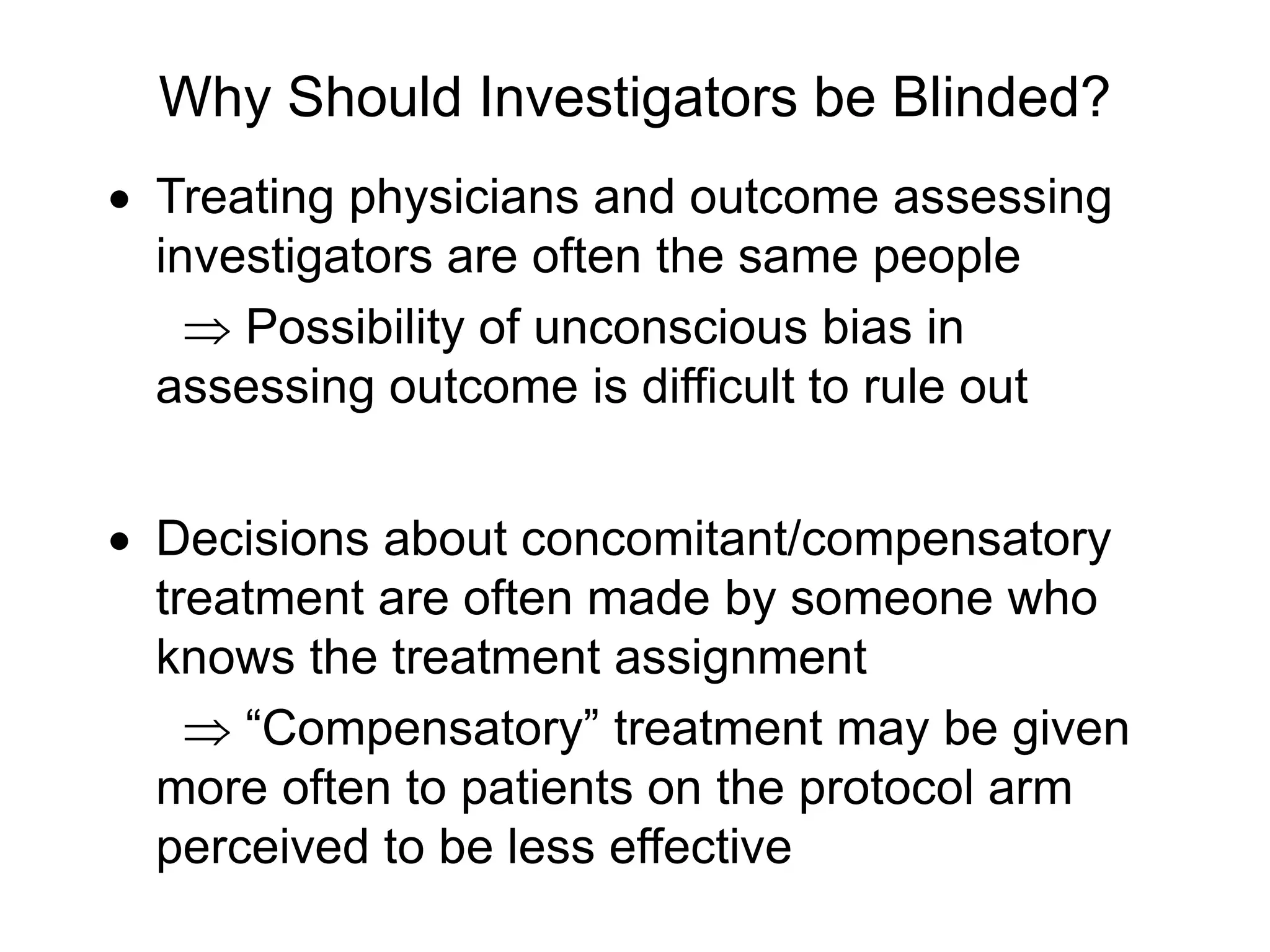 Why Should Investigators be Blinded?
 Treating physicians and outcome assessing
investigators are often the same people
 Possibility of unconscious bias in
assessing outcome is difficult to rule out
 Decisions about concomitant/compensatory
treatment are often made by someone who
knows the treatment assignment
 “Compensatory” treatment may be given
more often to patients on the protocol arm
perceived to be less effective
 