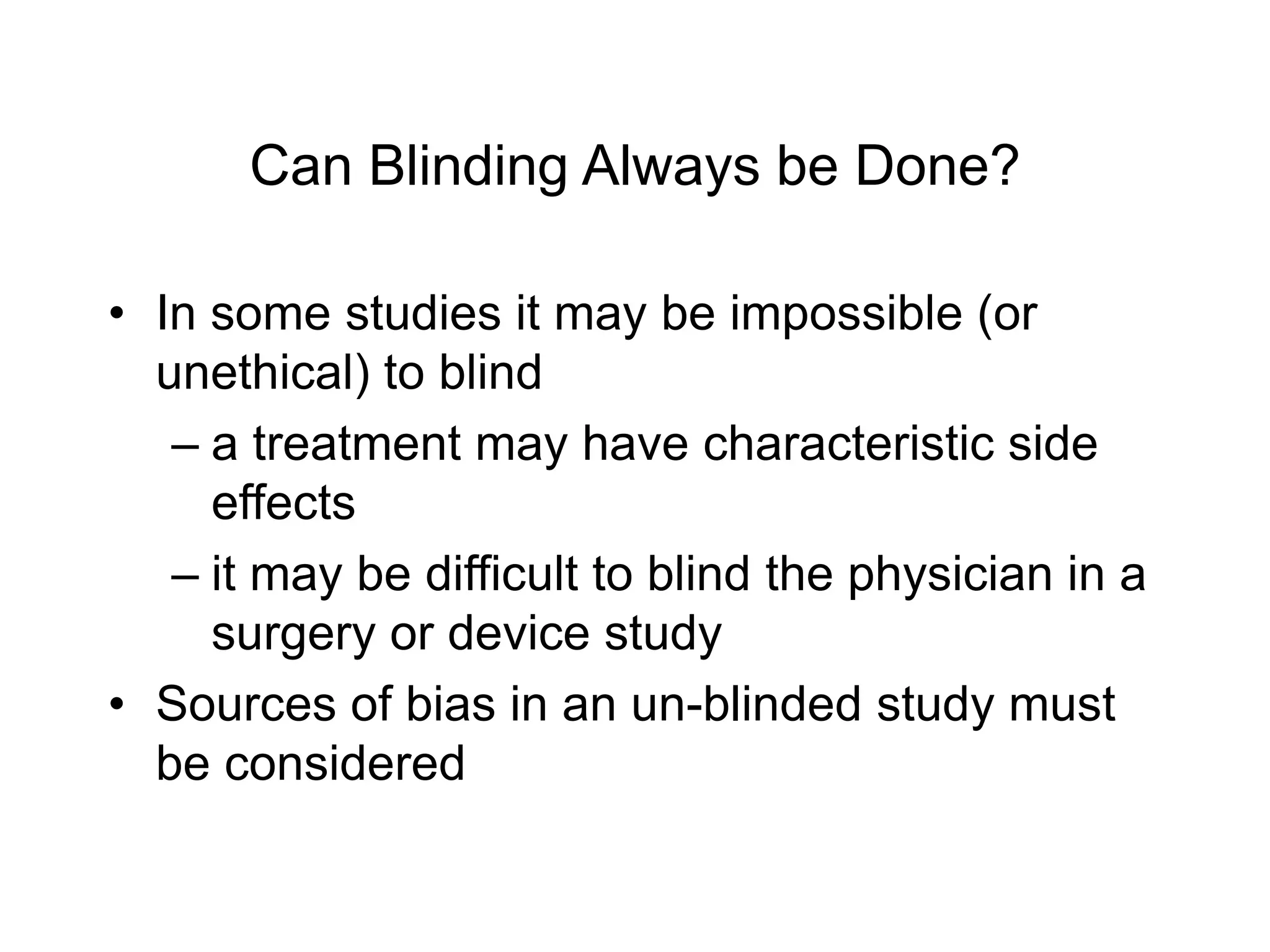 Can Blinding Always be Done?
• In some studies it may be impossible (or
unethical) to blind
– a treatment may have characteristic side
effects
– it may be difficult to blind the physician in a
surgery or device study
• Sources of bias in an un-blinded study must
be considered
 