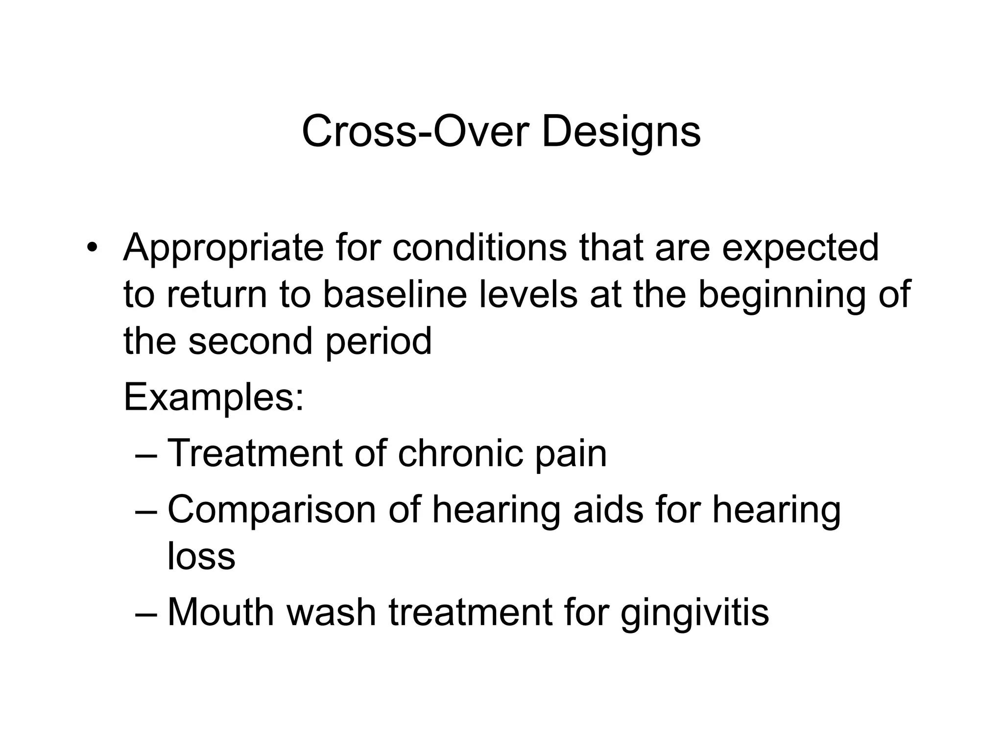 Cross-Over Designs
• Appropriate for conditions that are expected
to return to baseline levels at the beginning of
the second period
Examples:
– Treatment of chronic pain
– Comparison of hearing aids for hearing
loss
– Mouth wash treatment for gingivitis
 