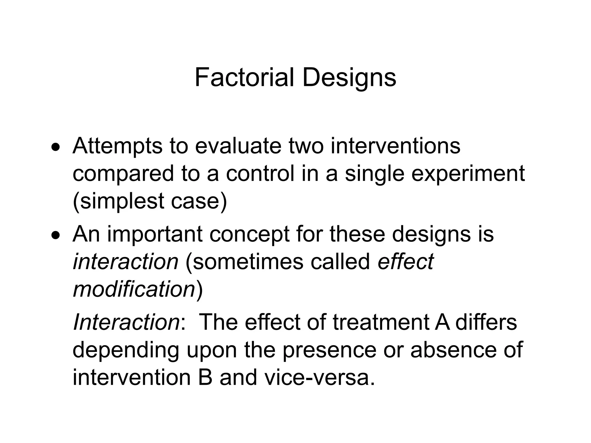 Factorial Designs
 Attempts to evaluate two interventions
compared to a control in a single experiment
(simplest case)
 An important concept for these designs is
interaction (sometimes called effect
modification)
Interaction: The effect of treatment A differs
depending upon the presence or absence of
intervention B and vice-versa.
 