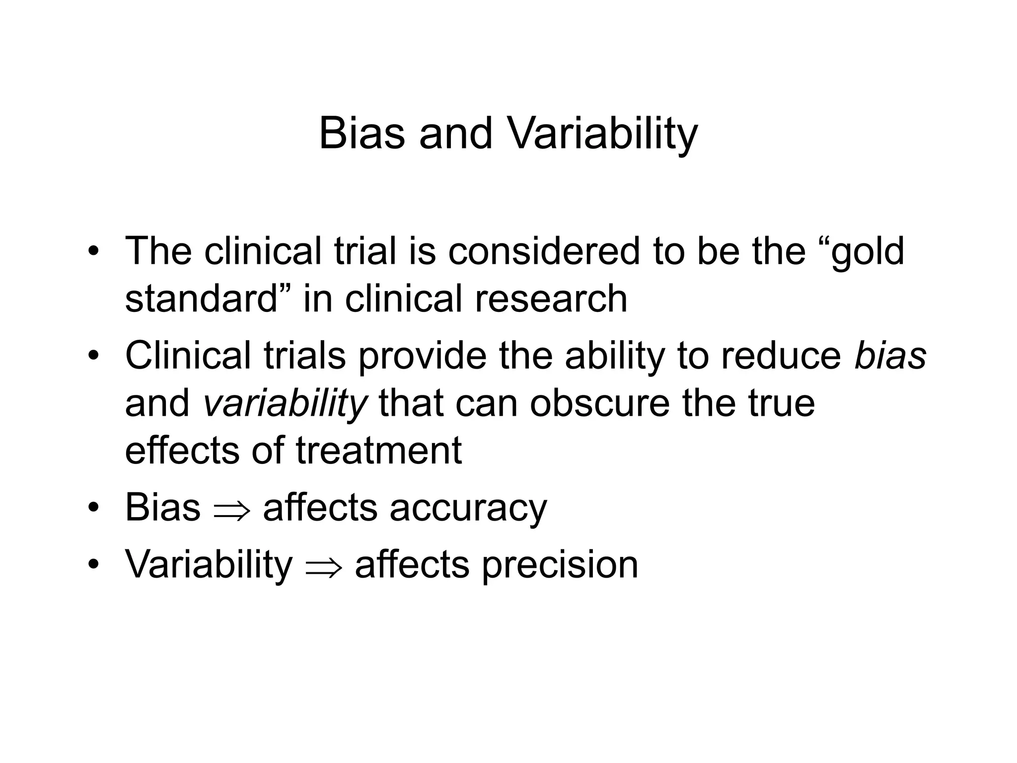 Bias and Variability
• The clinical trial is considered to be the “gold
standard” in clinical research
• Clinical trials provide the ability to reduce bias
and variability that can obscure the true
effects of treatment
• Bias  affects accuracy
• Variability  affects precision
 