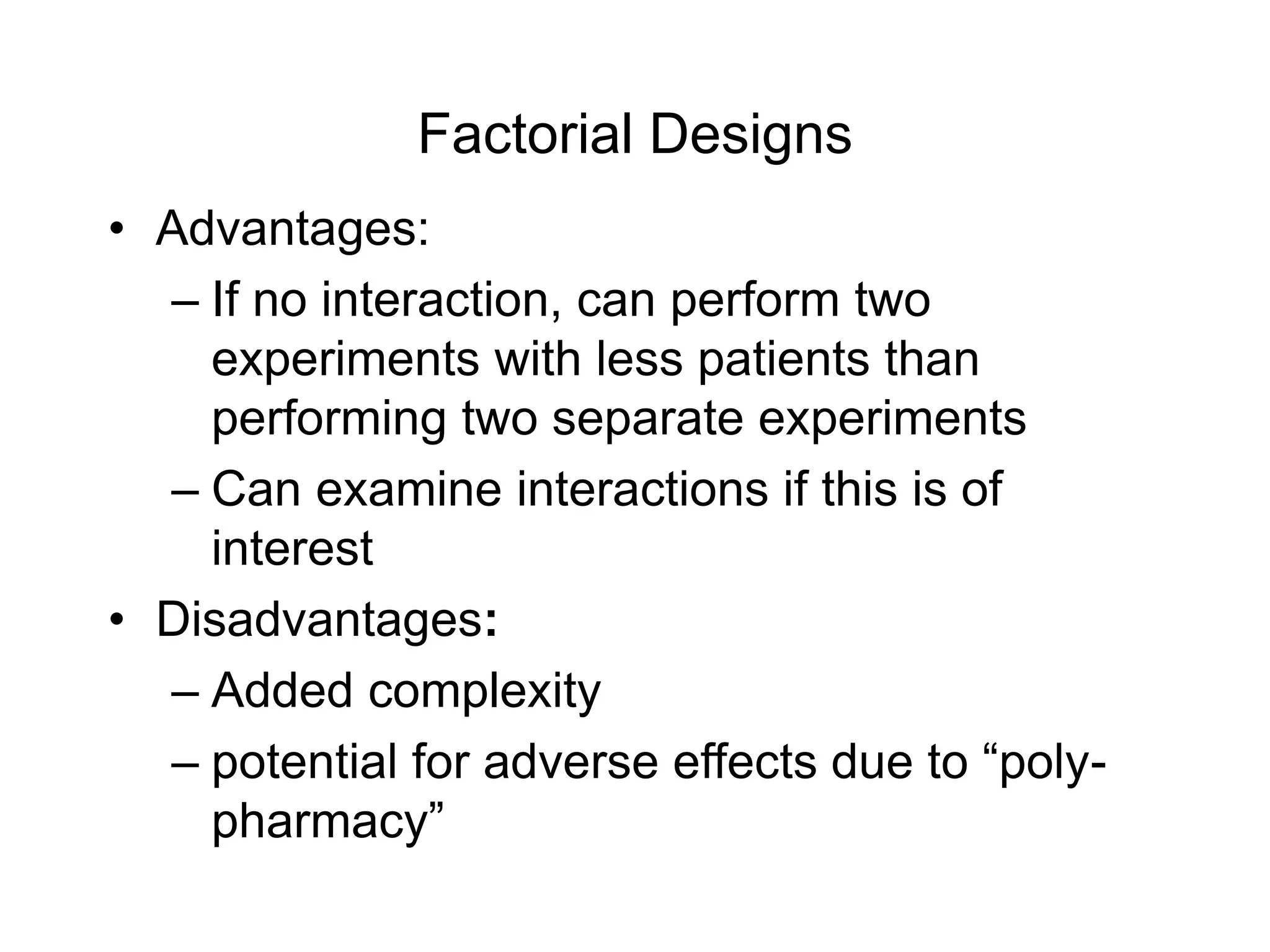 Factorial Designs
• Advantages:
– If no interaction, can perform two
experiments with less patients than
performing two separate experiments
– Can examine interactions if this is of
interest
• Disadvantages:
– Added complexity
– potential for adverse effects due to “poly-
pharmacy”
 