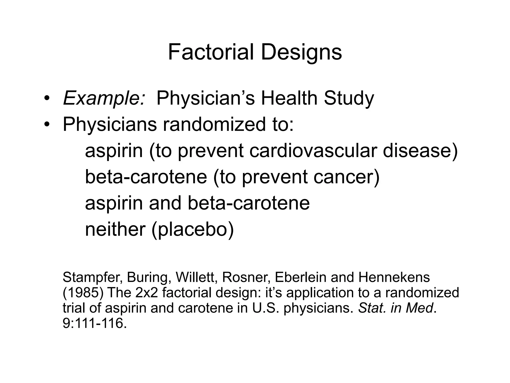 Factorial Designs
• Example: Physician’s Health Study
• Physicians randomized to:
aspirin (to prevent cardiovascular disease)
beta-carotene (to prevent cancer)
aspirin and beta-carotene
neither (placebo)
Stampfer, Buring, Willett, Rosner, Eberlein and Hennekens
(1985) The 2x2 factorial design: it’s application to a randomized
trial of aspirin and carotene in U.S. physicians. Stat. in Med.
9:111-116.
 
