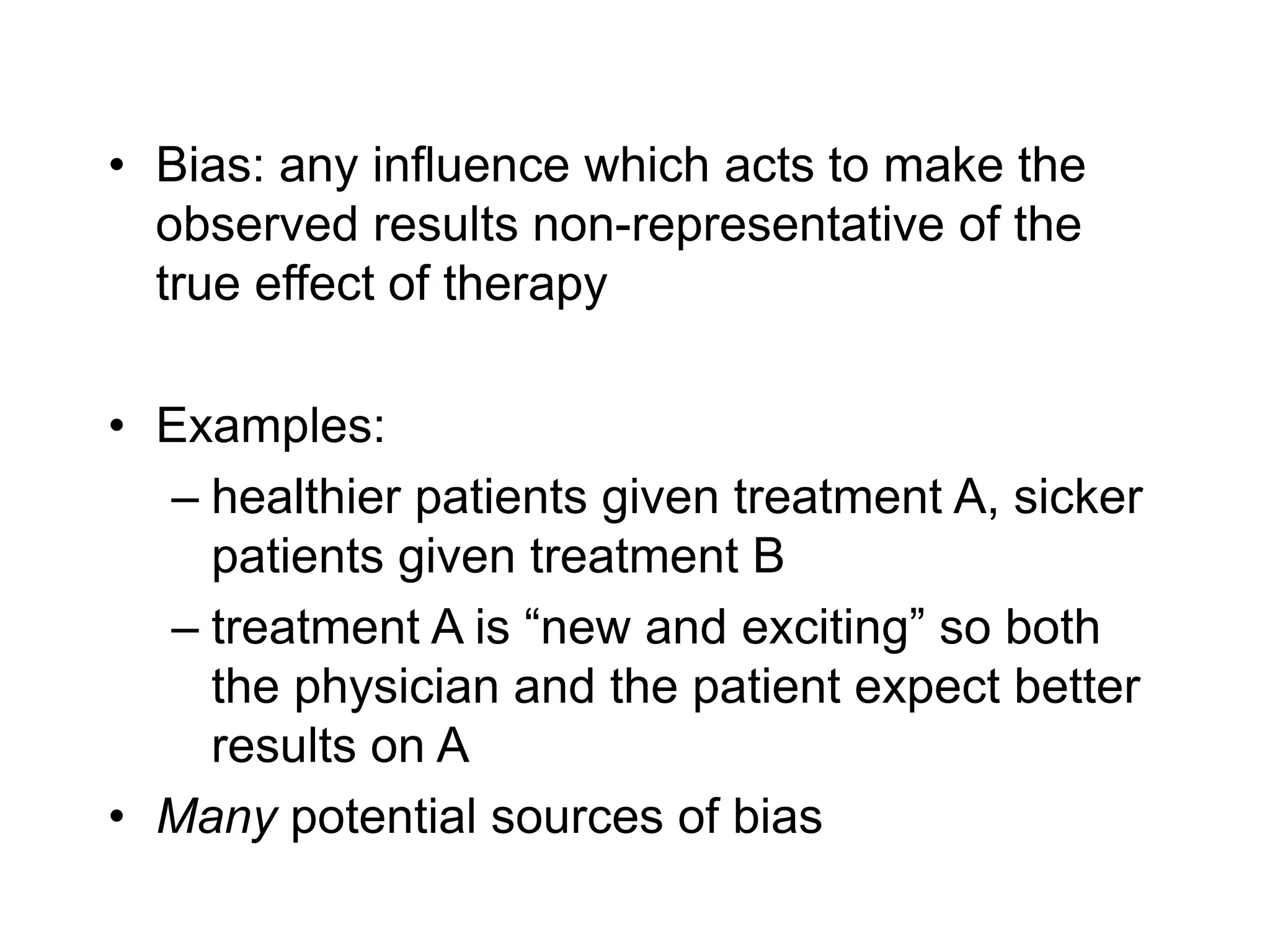 • Bias: any influence which acts to make the
observed results non-representative of the
true effect of therapy
• Examples:
– healthier patients given treatment A, sicker
patients given treatment B
– treatment A is “new and exciting” so both
the physician and the patient expect better
results on A
• Many potential sources of bias
 