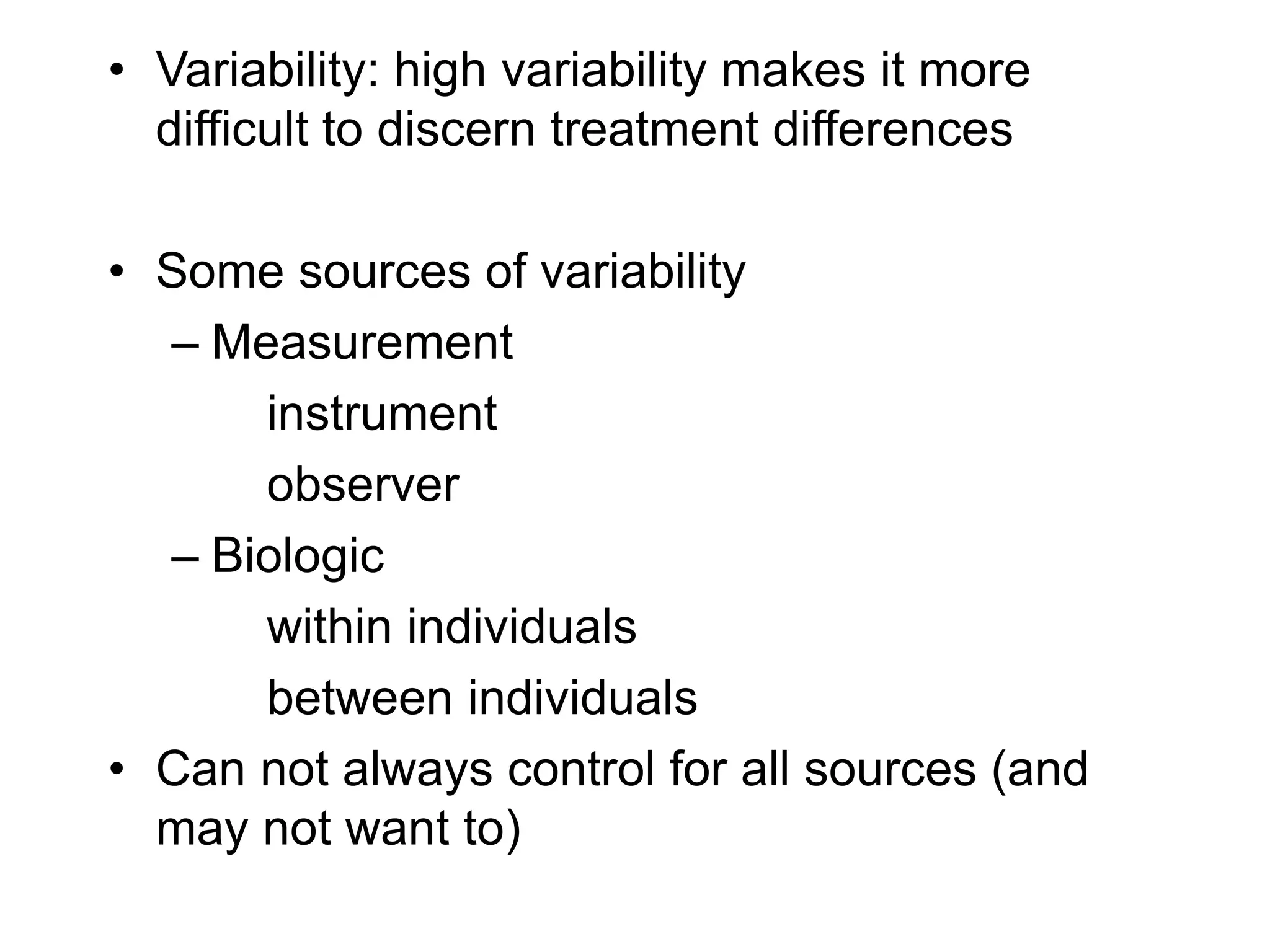• Variability: high variability makes it more
difficult to discern treatment differences
• Some sources of variability
– Measurement
instrument
observer
– Biologic
within individuals
between individuals
• Can not always control for all sources (and
may not want to)
 