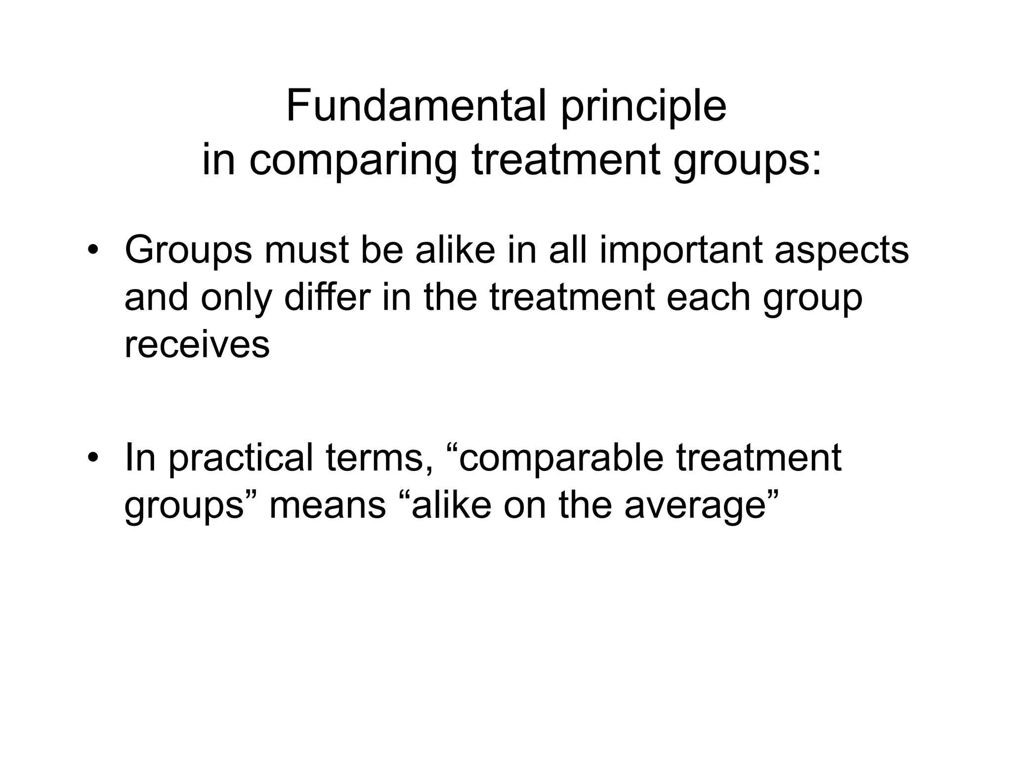 Fundamental principle
in comparing treatment groups:
• Groups must be alike in all important aspects
and only differ in the treatment each group
receives
• In practical terms, “comparable treatment
groups” means “alike on the average”
 