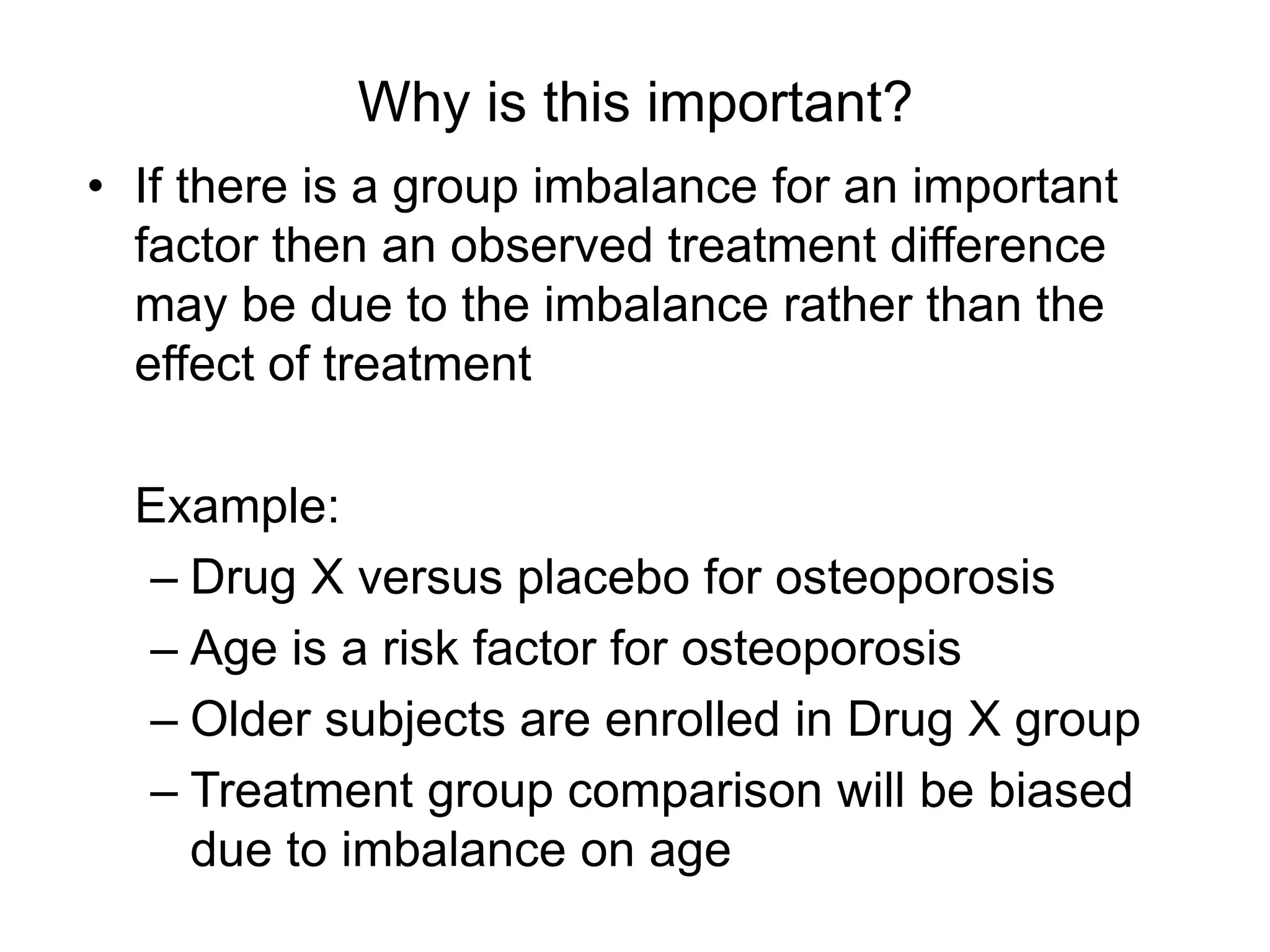 Why is this important?
• If there is a group imbalance for an important
factor then an observed treatment difference
may be due to the imbalance rather than the
effect of treatment
Example:
– Drug X versus placebo for osteoporosis
– Age is a risk factor for osteoporosis
– Older subjects are enrolled in Drug X group
– Treatment group comparison will be biased
due to imbalance on age
 