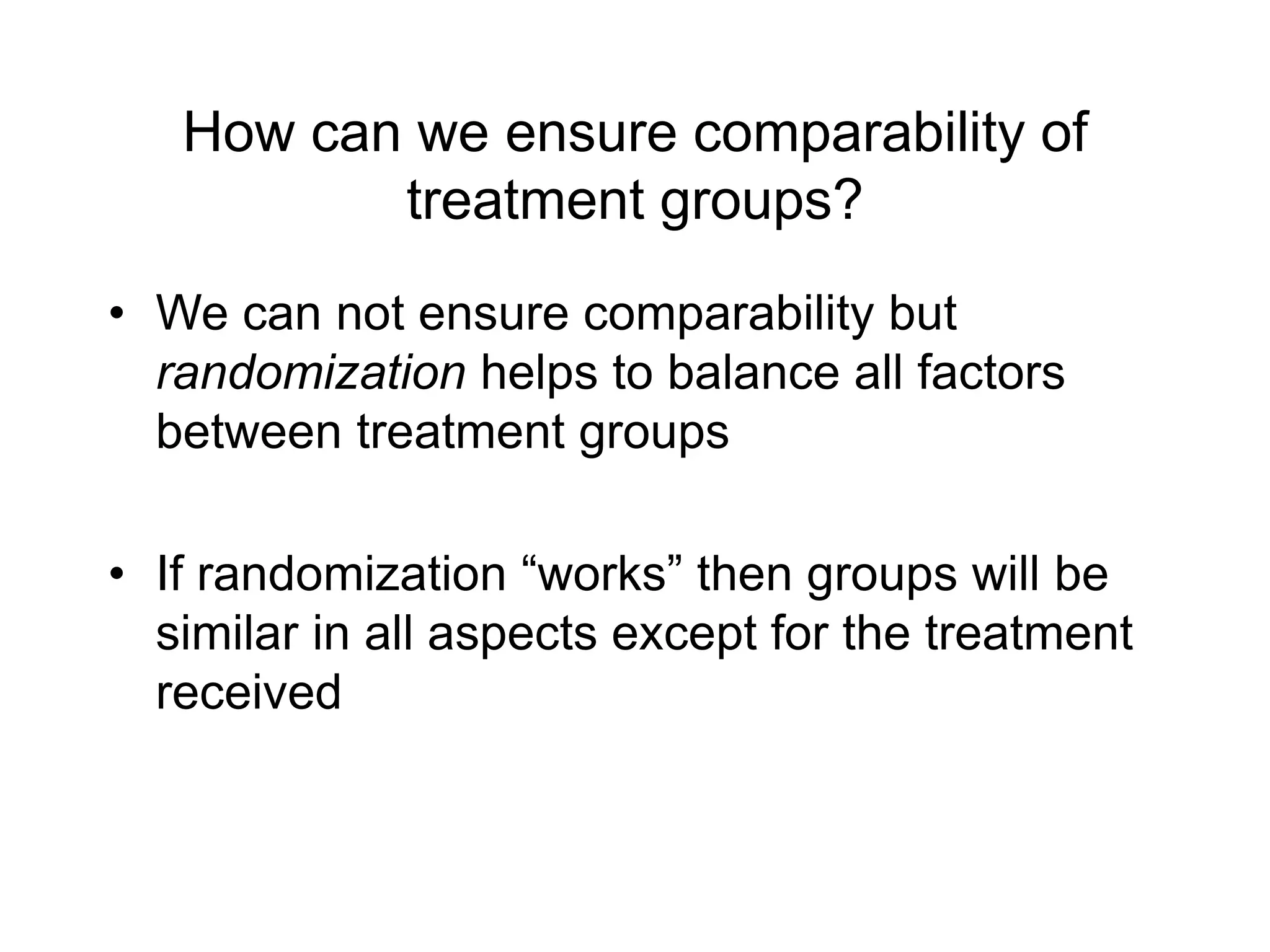 How can we ensure comparability of
treatment groups?
• We can not ensure comparability but
randomization helps to balance all factors
between treatment groups
• If randomization “works” then groups will be
similar in all aspects except for the treatment
received
 