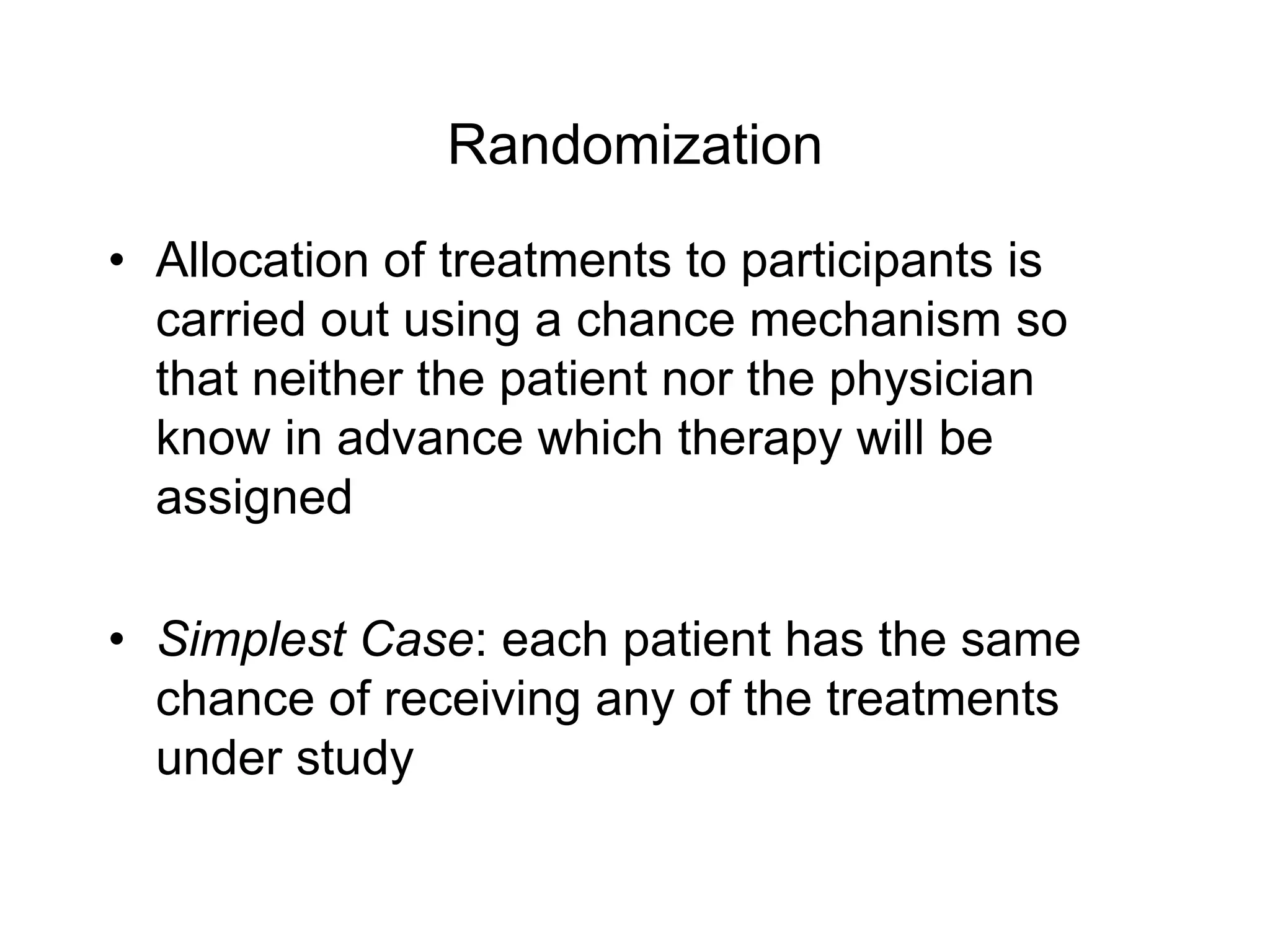 Randomization
• Allocation of treatments to participants is
carried out using a chance mechanism so
that neither the patient nor the physician
know in advance which therapy will be
assigned
• Simplest Case: each patient has the same
chance of receiving any of the treatments
under study
 