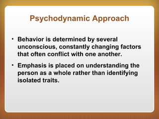 Psychodynamic Approach
• Behavior is determined by several
unconscious, constantly changing factors
that often conflict with one another.
• Emphasis is placed on understanding the
person as a whole rather than identifying
isolated traits.
 