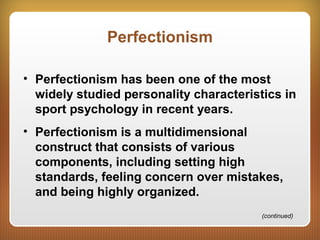 Perfectionism
• Perfectionism has been one of the most
widely studied personality characteristics in
sport psychology in recent years.
• Perfectionism is a multidimensional
construct that consists of various
components, including setting high
standards, feeling concern over mistakes,
and being highly organized.
(continued)
 