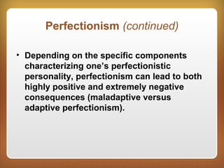 Perfectionism (continued)
• Depending on the specific components
characterizing one’s perfectionistic
personality, perfectionism can lead to both
highly positive and extremely negative
consequences (maladaptive versus
adaptive perfectionism).
 