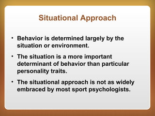 Situational Approach
• Behavior is determined largely by the
situation or environment.
• The situation is a more important
determinant of behavior than particular
personality traits.
• The situational approach is not as widely
embraced by most sport psychologists.
 