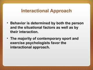 Interactional Approach
• Behavior is determined by both the person
and the situational factors as well as by
their interaction.
• The majority of contemporary sport and
exercise psychologists favor the
interactional approach.
 