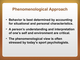 Phenomenological Approach
• Behavior is best determined by accounting
for situational and personal characteristics.
• A person’s understanding and interpretation
of one’s self and environment are critical.
• The phenomenological view is often
stressed by today’s sport psychologists.
 