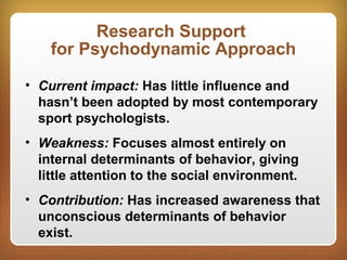 Research Support
for Psychodynamic Approach
• Current impact: Has little influence and
hasn’t been adopted by most contemporary
sport psychologists.
• Weakness: Focuses almost entirely on
internal determinants of behavior, giving
little attention to the social environment.
• Contribution: Has increased awareness that
unconscious determinants of behavior
exist.
 