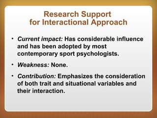 Research Support
for Interactional Approach
• Current impact: Has considerable influence
and has been adopted by most
contemporary sport psychologists.
• Weakness: None.
• Contribution: Emphasizes the consideration
of both trait and situational variables and
their interaction.
 