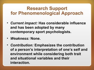 Research Support
for Phenomenological Approach
• Current impact: Has considerable influence
and has been adopted by many
contemporary sport psychologists.
• Weakness: None.
• Contribution: Emphasizes the contribution
of a person’s interpretation of one’s self and
environment while considering both trait
and situational variables and their
interaction.
 