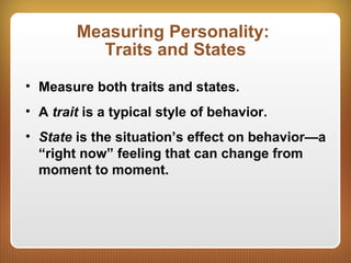 Measuring Personality:
Traits and States
• Measure both traits and states.
• A trait is a typical style of behavior.
• State is the situation’s effect on behavior—a
“right now” feeling that can change from
moment to moment.
 