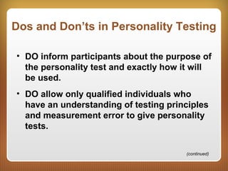 Dos and Don’ts in Personality Testing
• DO inform participants about the purpose of
the personality test and exactly how it will
be used.
• DO allow only qualified individuals who
have an understanding of testing principles
and measurement error to give personality
tests.
(continued)
 