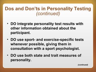 Dos and Don’ts in Personality Testing
(continued)
• DO integrate personality test results with
other information obtained about the
participant.
• DO use sport- and exercise-specific tests
whenever possible, giving them in
consultation with a sport psychologist.
• DO use both state and trait measures of
personality.
(continued)
 