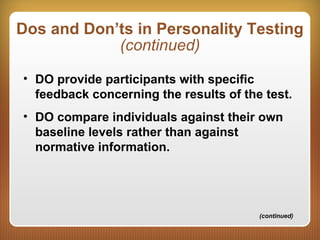 Dos and Don’ts in Personality Testing
(continued)
• DO provide participants with specific
feedback concerning the results of the test.
• DO compare individuals against their own
baseline levels rather than against
normative information.
(continued)
 