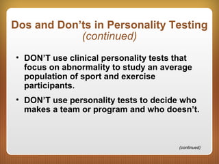 Dos and Don’ts in Personality Testing
(continued)
• DON’T use clinical personality tests that
focus on abnormality to study an average
population of sport and exercise
participants.
• DON’T use personality tests to decide who
makes a team or program and who doesn’t.
(continued)
 