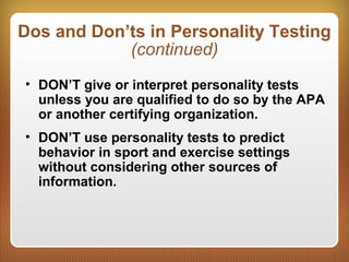 Dos and Don’ts in Personality Testing
(continued)
• DON’T give or interpret personality tests
unless you are qualified to do so by the APA
or another certifying organization.
• DON’T use personality tests to predict
behavior in sport and exercise settings
without considering other sources of
information.
 