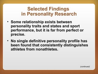 Selected Findings
in Personality Research
• Some relationship exists between
personality traits and states and sport
performance, but it is far from perfect or
precise.
• No single definitive personality profile has
been found that consistently distinguishes
athletes from nonathletes.
(continued)
 