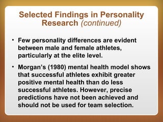 Selected Findings in Personality
Research (continued)
• Few personality differences are evident
between male and female athletes,
particularly at the elite level.
• Morgan’s (1980) mental health model shows
that successful athletes exhibit greater
positive mental health than do less
successful athletes. However, precise
predictions have not been achieved and
should not be used for team selection.
 