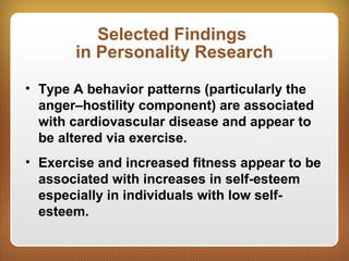 Selected Findings
in Personality Research
• Type A behavior patterns (particularly the
anger–hostility component) are associated
with cardiovascular disease and appear to
be altered via exercise.
• Exercise and increased fitness appear to be
associated with increases in self-esteem
especially in individuals with low self-
esteem.
 