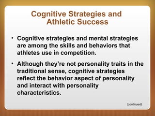 Cognitive Strategies and
Athletic Success
• Cognitive strategies and mental strategies
are among the skills and behaviors that
athletes use in competition.
• Although they’re not personality traits in the
traditional sense, cognitive strategies
reflect the behavior aspect of personality
and interact with personality
characteristics.
(continued)
 